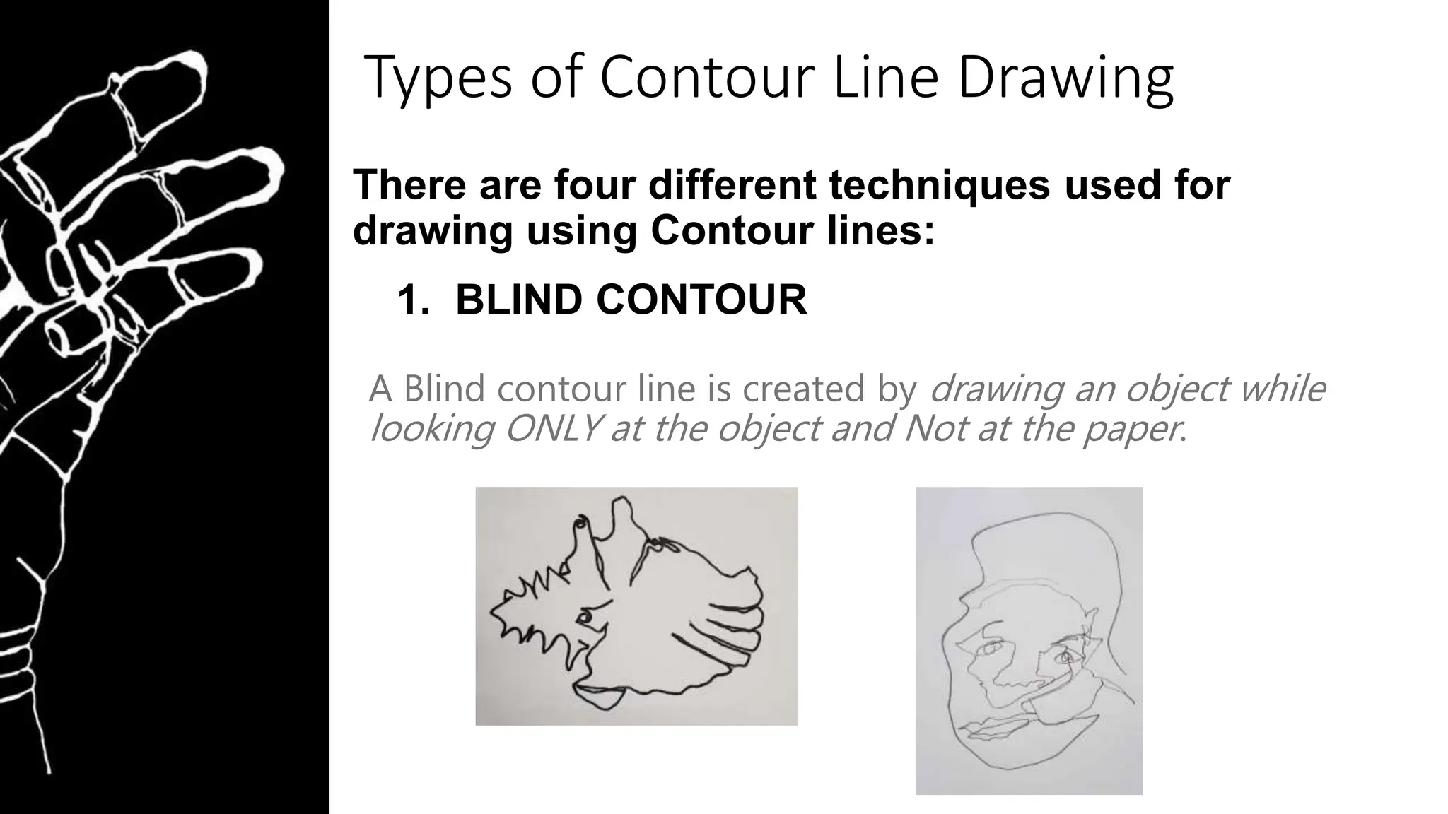 Types of Contour Line Drawing
There are four different techniques used for
drawing using Contour lines:
1. BLIND CONTOUR
A Blind contour line is created by drawing an object while
looking ONLY at the object and Not at the paper.
 