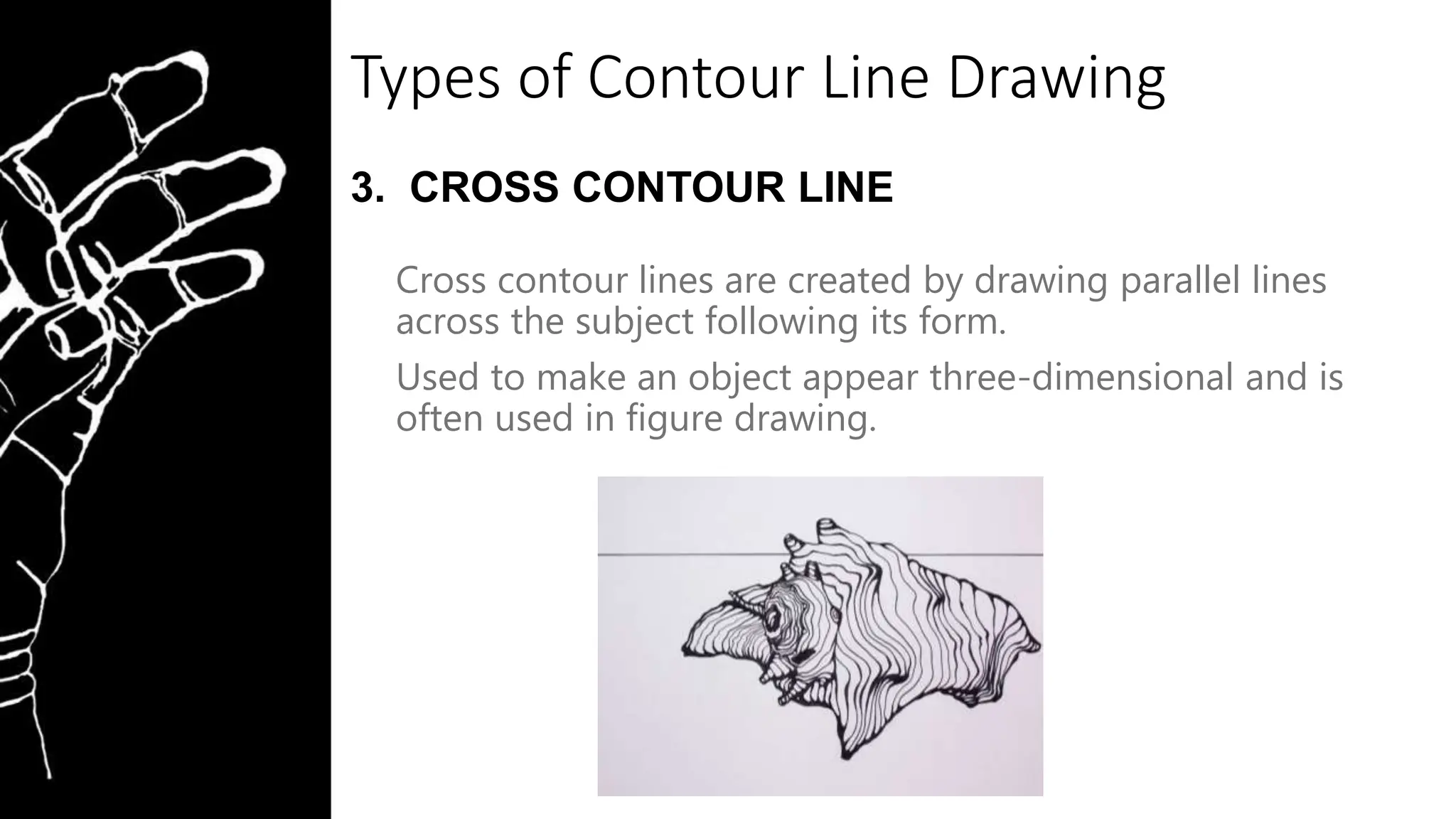 Types of Contour Line Drawing
3. CROSS CONTOUR LINE
Cross contour lines are created by drawing parallel lines
across the subject following its form.
Used to make an object appear three-dimensional and is
often used in figure drawing.
 