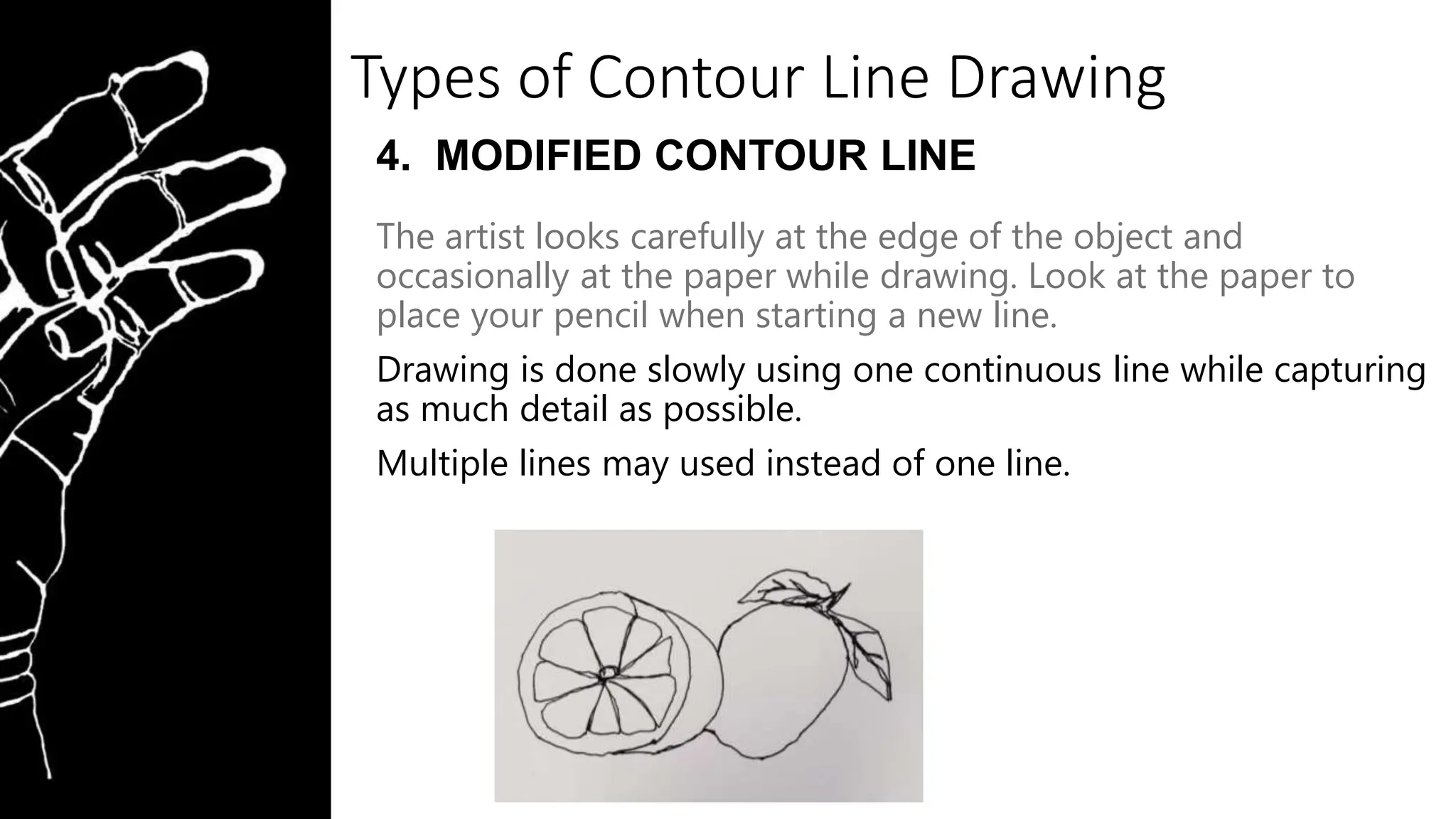 Types of Contour Line Drawing
4. MODIFIED CONTOUR LINE
The artist looks carefully at the edge of the object and
occasionally at the paper while drawing. Look at the paper to
place your pencil when starting a new line.
Drawing is done slowly using one continuous line while capturing
as much detail as possible.
Multiple lines may used instead of one line.
 