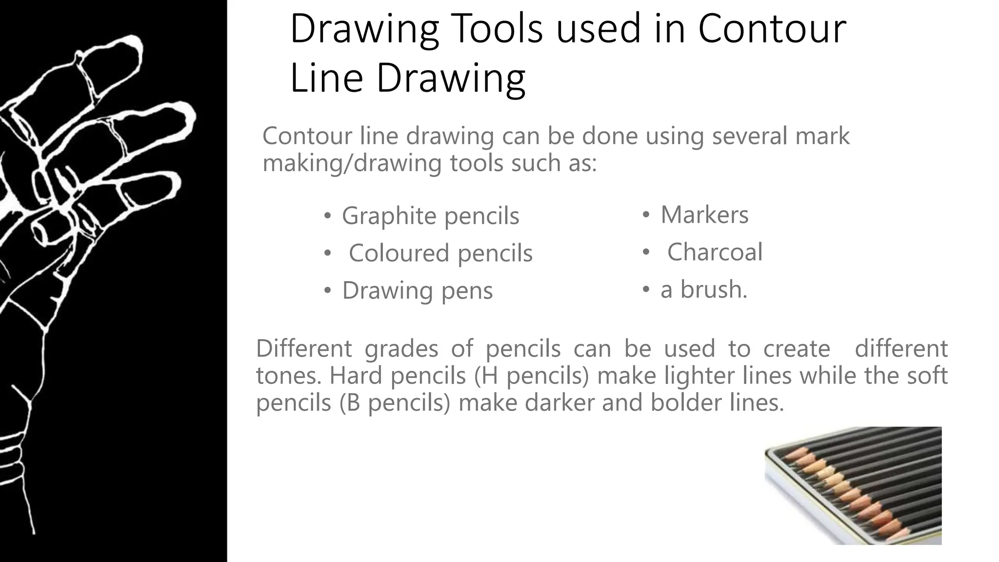 Drawing Tools used in Contour
Line Drawing
Contour line drawing can be done using several mark
making/drawing tools such as:
Different grades of pencils can be used to create different
tones. Hard pencils (H pencils) make lighter lines while the soft
pencils (B pencils) make darker and bolder lines.
• Graphite pencils
• Coloured pencils
• Drawing pens
• Markers
• Charcoal
• a brush.
 