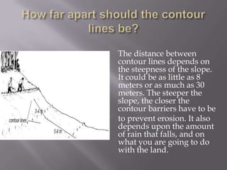 The distance between
contour lines depends on
the steepness of the slope.
It could be as little as 8
meters or as much as 30
meters. The steeper the
slope, the closer the
contour barriers have to be
to prevent erosion. It also
depends upon the amount
of rain that falls, and on
what you are going to do
with the land.
 