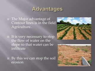  The Major advantage of
Contour lines is in the field
Agriculture..
 It is very necessary to stop
the flow of water on the
slope so that water can be
infiltrate
 By this we can stop the soil
erosion
 
