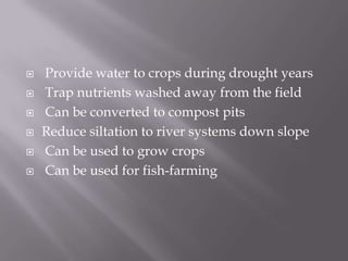  Provide water to crops during drought years
 Trap nutrients washed away from the field
 Can be converted to compost pits
 Reduce siltation to river systems down slope
 Can be used to grow crops
 Can be used for fish-farming
 