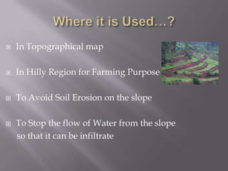  In Topographical map
 In Hilly Region for Farming Purpose
 To Avoid Soil Erosion on the slope
 To Stop the flow of Water from the slope
so that it can be infiltrate
 