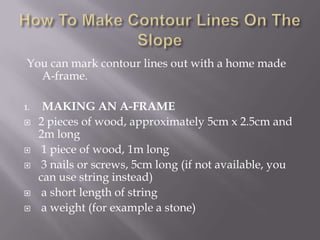 You can mark contour lines out with a home made
A-frame.
1. MAKING AN A-FRAME
 2 pieces of wood, approximately 5cm x 2.5cm and
2m long
 1 piece of wood, 1m long
 3 nails or screws, 5cm long (if not available, you
can use string instead)
 a short length of string
 a weight (for example a stone)
 