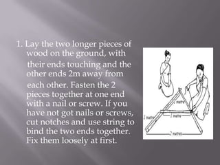 1. Lay the two longer pieces of
wood on the ground, with
their ends touching and the
other ends 2m away from
each other. Fasten the 2
pieces together at one end
with a nail or screw. If you
have not got nails or screws,
cut notches and use string to
bind the two ends together.
Fix them loosely at first.
 