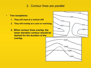 2. Contour lines are parallel
• Two exceptions:
1. They will meet at a vertical cliff
2. They will overlap at a cave or ov...