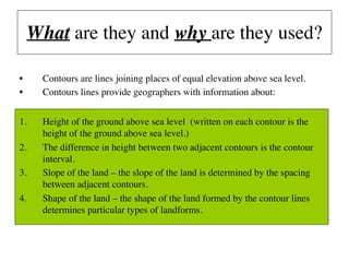 What are they and why are they used?
• Contours are lines joining places of equal elevation above sea level.
• Contours lines provide geographers with information about:
1. Height of the ground above sea level (written on each contour is the
height of the ground above sea level.)
2. The difference in height between two adjacent contours is the contour
interval.
3. Slope of the land – the slope of the land is determined by the spacing
between adjacent contours.
4. Shape of the land – the shape of the land formed by the contour lines
determines particular types of landforms.