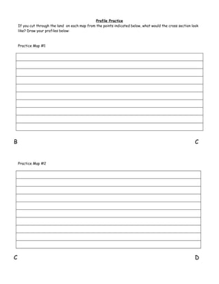 Profile Practice
    If you cut through the land on each map from the points indicated below, what would the cross section look
    like? Draw your profiles below:



    Practice Map #1




B                                                                                                           C


    Practice Map #2




C                                                                                                           D
 