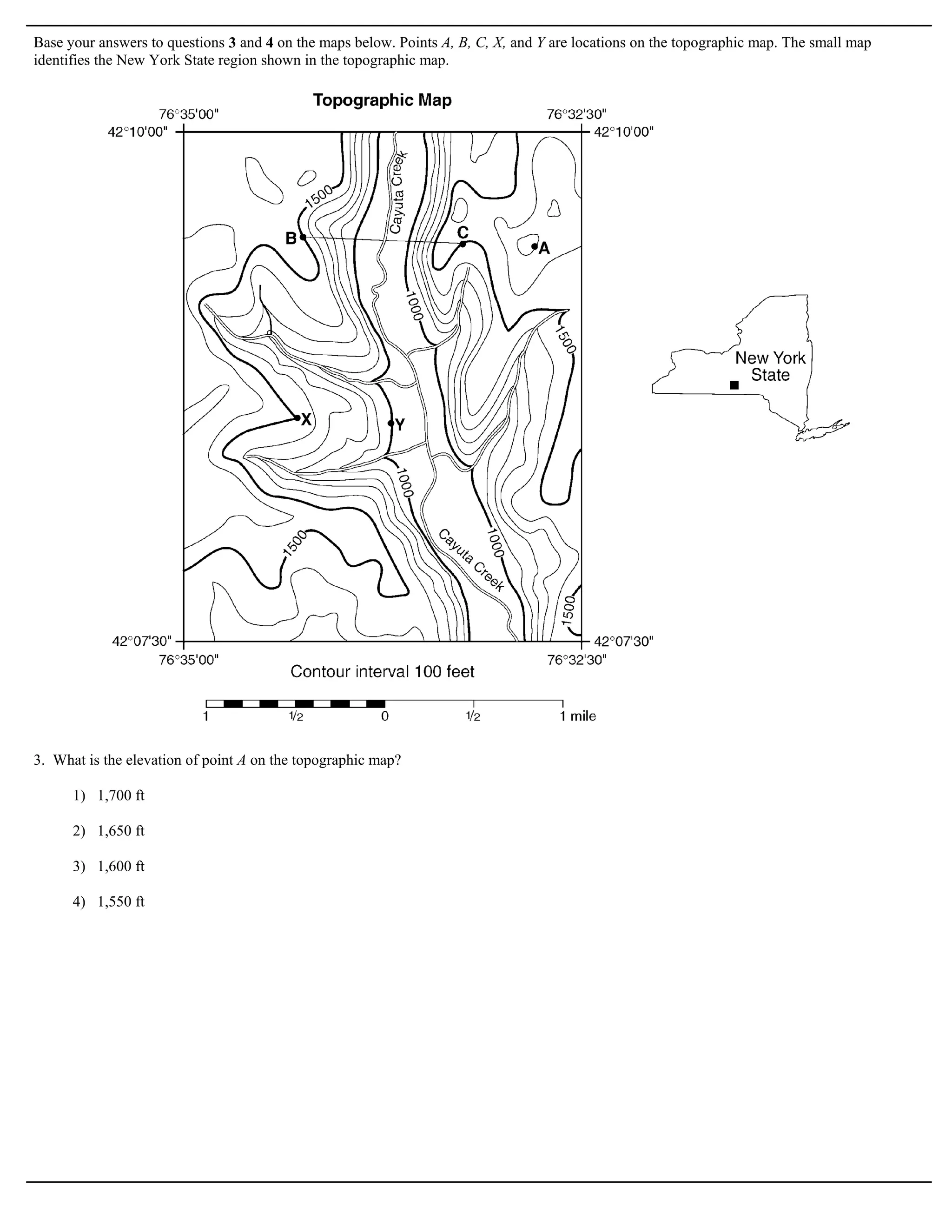 Base your answers to questions 3 and 4 on the maps below. Points A, B, C, X, and Y are locations on the topographic map. The small map
identifies the New York State region shown in the topographic map.




3. What is the elevation of point A on the topographic map?

      1) 1,700 ft

      2) 1,650 ft

      3) 1,600 ft

      4) 1,550 ft
 