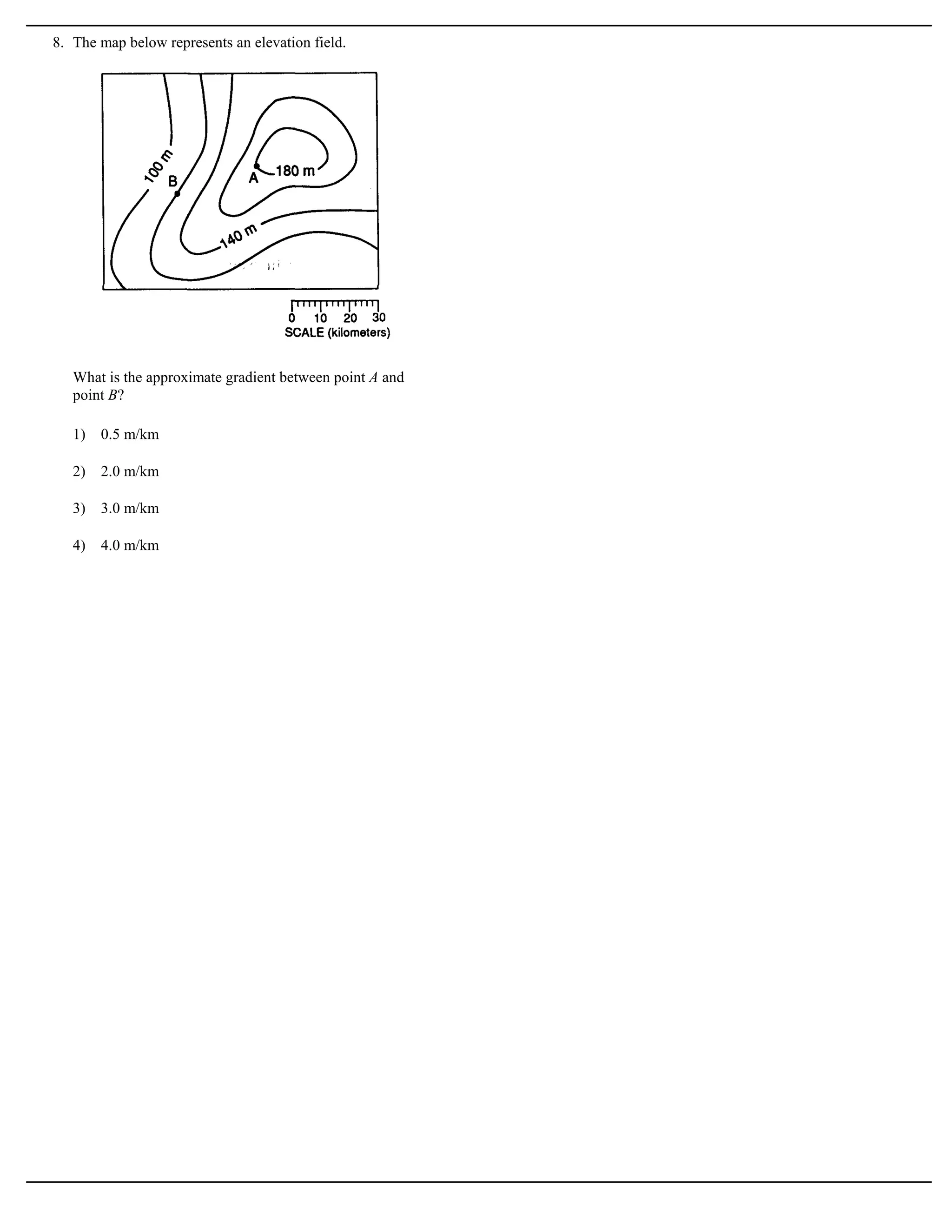 8. The map below represents an elevation field.




   What is the approximate gradient between point A and
   point B?

   1)   0.5 m/km

   2)   2.0 m/km

   3)   3.0 m/km

   4)   4.0 m/km
 