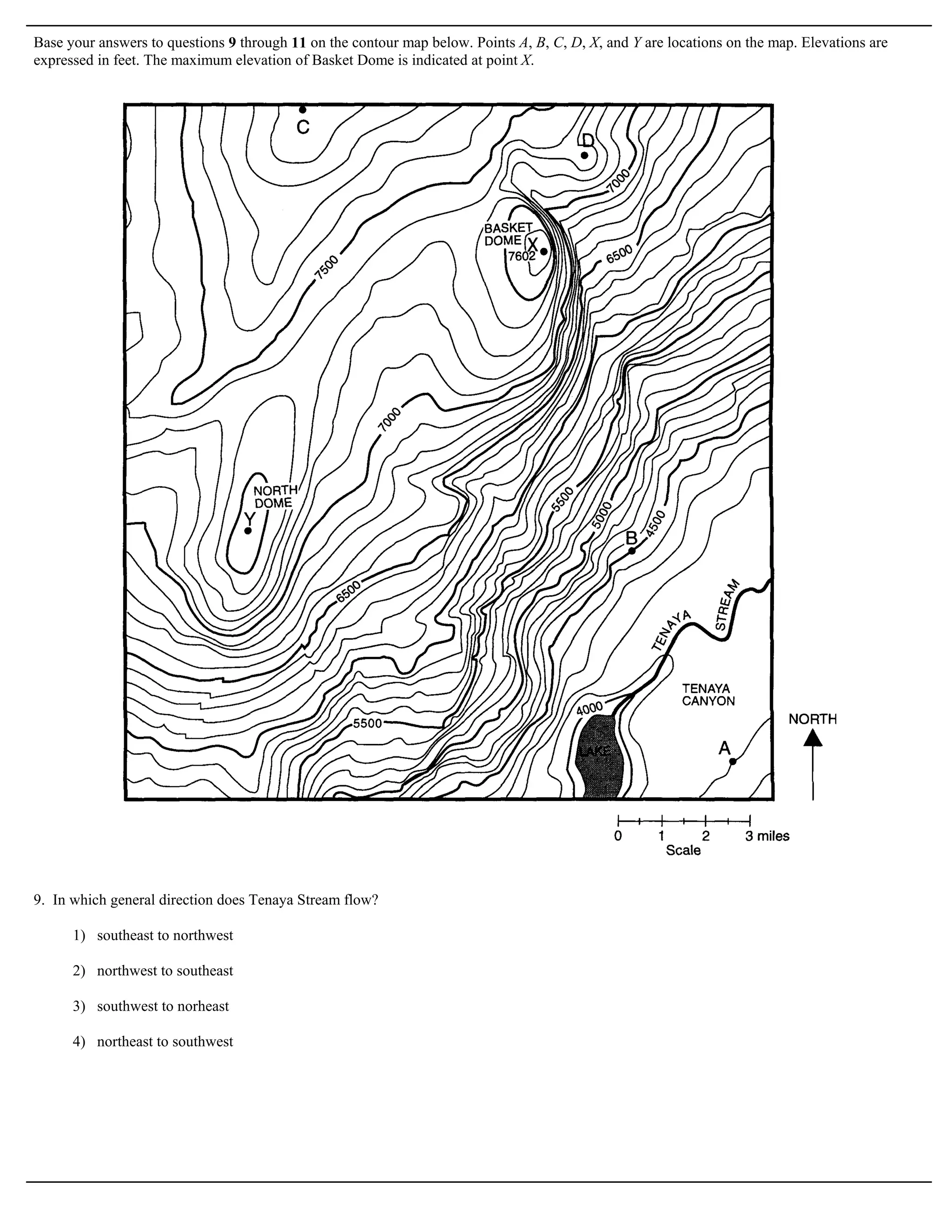 Base your answers to questions 9 through 11 on the contour map below. Points A, B, C, D, X, and Y are locations on the map. Elevations are
expressed in feet. The maximum elevation of Basket Dome is indicated at point X.




9. In which general direction does Tenaya Stream flow?

      1) southeast to northwest

      2) northwest to southeast

      3) southwest to norheast

      4) northeast to southwest
 
