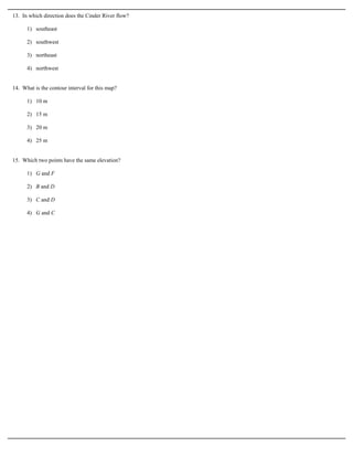 13. In which direction does the Cinder River flow?

      1) southeast

      2) southwest

      3) northeast

      4) northwest


14. What is the contour interval for this map?

      1) 10 m

      2) 15 m

      3) 20 m

      4) 25 m


15. Which two points have the same elevation?

      1) G and F

      2) B and D

      3) C and D

      4) G and C
 