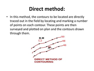 Direct method:
• In this method, the contours to be located are directly
traced out in the field by locating and marking a number
of points on each contour. These points are then
surveyed and plotted on plan and the contours drawn
through them.
 