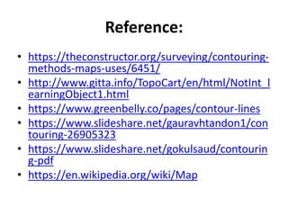 Reference:
• https://theconstructor.org/surveying/contouring-
methods-maps-uses/6451/
• http://www.gitta.info/TopoCart/en/html/NotInt_l
earningObject1.html
• https://www.greenbelly.co/pages/contour-lines
• https://www.slideshare.net/gauravhtandon1/con
touring-26905323
• https://www.slideshare.net/gokulsaud/contourin
g-pdf
• https://en.wikipedia.org/wiki/Map
 