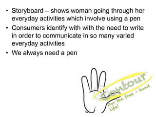 • Storyboard – shows woman going through her
  everyday activities which involve using a pen
• Consumers identify with with the need to write
  in order to communicate in so many varied
  everyday activities
• We always need a pen
 