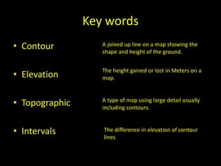 Key words
• Contour
• Elevation
• Topographic
• Intervals
A joined up line on a map showing the
shape and height of the ground.
The height gained or lost in Meters on a
map.
A type of map using large detail usually
including contours.
The difference in elevation of contour
lines
 