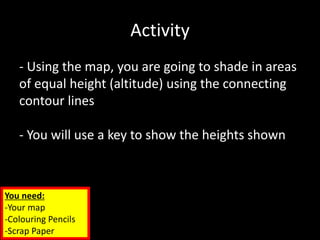 Activity
- Using the map, you are going to shade in areas
of equal height (altitude) using the connecting
contour lines
- You will use a key to show the heights shown
You need:
-Your map
-Colouring Pencils
-Scrap Paper
 