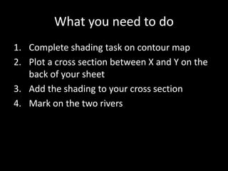 What you need to do
1. Complete shading task on contour map
2. Plot a cross section between X and Y on the
back of your sheet
3. Add the shading to your cross section
4. Mark on the two rivers
 