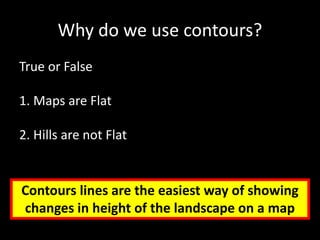 Why do we use contours?
True or False
1. Maps are Flat
2. Hills are not Flat
Contours lines are the easiest way of showing
changes in height of the landscape on a map
 
