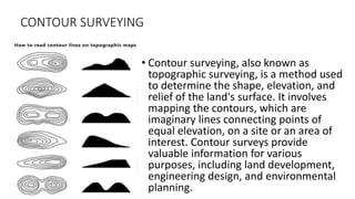 CONTOUR SURVEYING
• Contour surveying, also known as
topographic surveying, is a method used
to determine the shape, elevation, and
relief of the land's surface. It involves
mapping the contours, which are
imaginary lines connecting points of
equal elevation, on a site or an area of
interest. Contour surveys provide
valuable information for various
purposes, including land development,
engineering design, and environmental
planning.
 