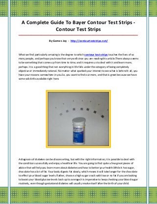 A Complete Guide To Bayer Contour Test Strips -
               Contour Test Strips
_____________________________________________________________________________________

                           By Games Joy - http://contourteststrips.net/



What we find particularly amazing is the degree to which contour test strips touches the lives of so
many people, and perhaps you know that very well since you are reading this article.There always seems
to be something that comes up from time to time, and it requires us to deal with it and learn more,
perhaps. It is a good thing that not everything in life falls under the category of being completely
objective or immediately rational. No matter what sparked your interest to see what is behind it all, you
have your reasons somewhere in you.So, you want to find out more, and that is great because we have
some solid info available right here.




A diagnosis of diabetes can be disconcerting, but with the right information, it is possible to deal with
the condition successfully and enjoy a healthier life. You are going to find quite a few great pieces of
advice that will help you learn more about diabetes and how to better your health.While it has sugar,
chocolate has a lot of fat. Your body digests fat slowly, which means it will take longer for the chocolate
to effect your blood sugar levels. Rather, choose a high sugar snack with low or no fat if you are looking
to boost your blood glucose levels back up to average.It is imperative to keep checking your blood sugar
routinely, even though gestational diabetes will usually resolve itself after the birth of your child.
 