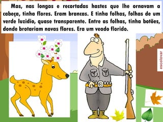 Mas, nas longas e recortadas hastes que lhe ornavam a
cabeça, tinha flores. Eram brancas. E tinha folhas, folhas de um
verde luzidio, quase transparente. Entre as folhas, tinha botões,
donde brotariam novas flores. Era um veado florido.
 