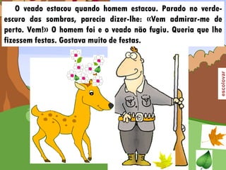 O veado estacou quando homem estacou. Parado no verde-
escuro das sombras, parecia dizer-lhe: «Vem admirar-me de
perto. Vem!» O homem foi e o veado não fugiu. Queria que lhe
fizessem festas. Gostava muito de festas.
 