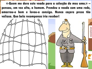 «-Quem me dera este veado para a colecção do meu amo.» –
pensou, em voz alta, o homem. Prendeu o veado com uma rede,
amarrou-o bem e levou-o consigo. Nunca caçara presa tão
valiosa. Que bela recompensa iria receber!
 