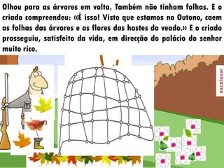 Olhou para as árvores em volta. Também não tinham folhas. E o
criado compreendeu: «É isso! Visto que estamos no Outono, caem
as folhas das árvores e as flores das hastes do veado.» E o criado
prosseguiu, satisfeito da vida, em direcção do palácio do senhor
muito rico.
 