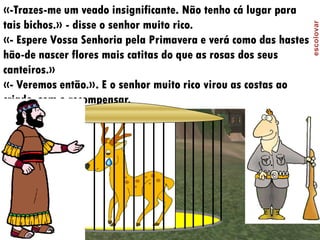 «-Trazes-me um veado insignificante. Não tenho cá lugar para
tais bichos.» - disse o senhor muito rico.
«- Espere Vossa Senhoria pela Primavera e verá como das hastes
hão-de nascer flores mais catitas do que as rosas dos seus
canteiros.»
«- Veremos então.». E o senhor muito rico virou as costas ao
criado, sem o recompensar.
 