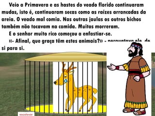 Veio a Primavera e as hastes do veado florido continuaram
mudas, isto é, continuaram secas como as raízes arrancadas da
areia. O veado mal comia. Nas outras jaulas os outros bichos
também não tocavam na comida. Muitos morreram.
    E o senhor muito rico começou a enfastiar-se.
    «- Afinal, que graça têm estes animais?» - perguntava ele, de
si para si.
 