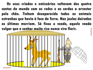 Os seus criados e emissários voltavam dos quatro
cantos do mundo com as redes e as cordas a arrastar
pelo chão. Tinham desaparecido todos os animais
estranhos que havia à face da Terra. Nas jaulas doiradas
os últimos morriam. Só ficou o veado, aquele veado
vulgar que o senhor muito rico nunca vira florir.
 