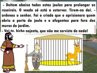 - Deitem abaixo todas estas jaulas para prolongar os
roseirais. O veado só está a estorvar. Tirem-no daí. -
ordenou o senhor. Foi o criado que o aprisionara quem
abriu a porta da jaula e o afugentou para fora dos
muros do jardim.
- Vai-te, bicho nojento, que não me serviste de nada!
 