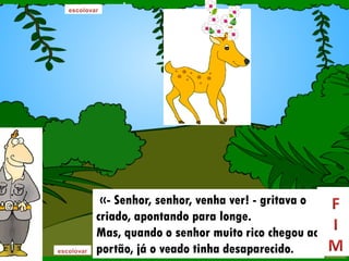 «- Senhor, senhor, venha ver! - gritava o
criado, apontando para longe.
Mas, quando o senhor muito rico chegou ao
portão, já o veado tinha desaparecido.
 
