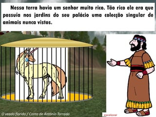 Nessa terra havia um senhor muito rico. Tão rico ele era que
possuía nos jardins do seu palácio uma colecção singular de
animais nunca vistos.




O veado florido / Conto de António Torrado
 