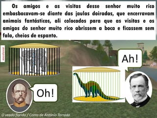 Os amigos e as                     visitas desse senhor muito rico
embasbacavam-se diante                das jaulas doiradas, que encerravam
animais fantásticos, ali              colocados para que as visitas e os
amigos do senhor muito                rico abrissem a boca e ficassem sem
fala, cheios de espanto.



                                                            Ah!

                     Oh!
O veado florido / Conto de António Torrado
 