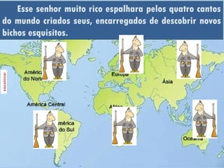 Esse senhor muito rico espalhara pelos quatro cantos
do mundo criados seus, encarregados de descobrir novos
bichos esquisitos.
 
