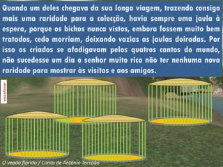 Quando um deles chegava da sua longa viagem, trazendo consigo
mais uma raridade para a colecção, havia sempre uma jaula à
espera, porque os bichos nunca vistos, embora fossem muito bem
tratados, cedo morriam, deixando vazias as jaulas doiradas. Por
isso os criados se afadigavam pelos quatros cantos do mundo,
não sucedesse um dia o senhor muito rico não ter nenhuma nova
raridade para mostrar às visitas e aos amigos.




O veado florido / Conto de António Torrado
 