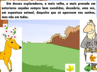 Um desses exploradores, o mais velho, o mais provado em
anteriores caçadas sempre bem sucedidas, descobriu, uma vez,
um espantoso animal, daqueles que só aparecem nos sonhos,
mas não em todos.
 