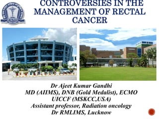 CONTROVERSIES IN THE
MANAGEMENT OF RECTAL
CANCER
Dr Ajeet Kumar Gandhi
MD (AIIMS), DNB (Gold Medalist), ECMO
UICCF (MSKCC,USA)
Assistant professor, Radiation oncology
Dr RMLIMS, Lucknow
 
