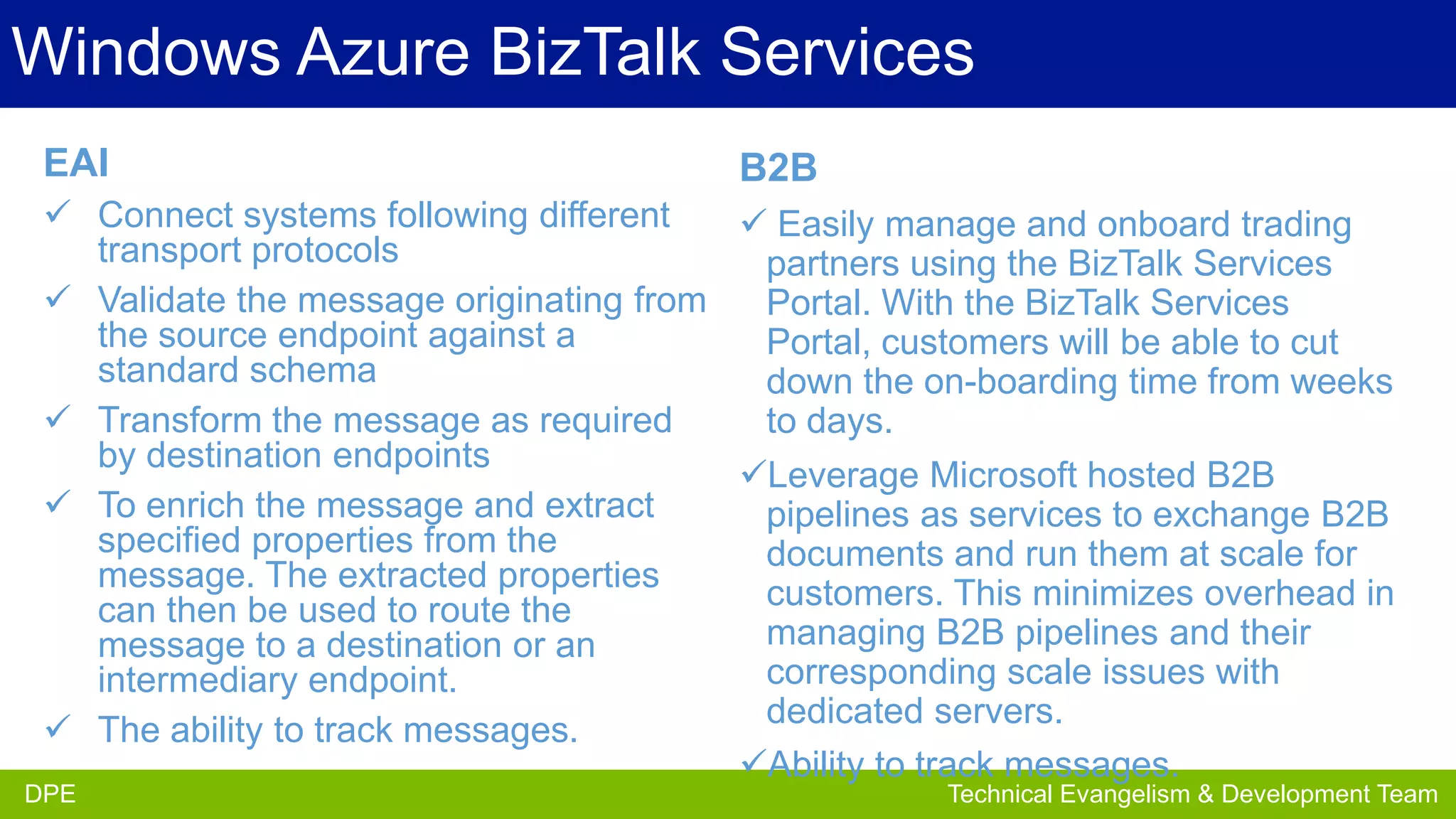 Windows Azure BizTalk Services
EAI

B2B

 Connect systems following different
 Easily manage and onboard trading
transport protocols
partners using the BizTalk Services
 Validate the message originating from
Portal. With the BizTalk Services
the source endpoint against a
Portal, customers will be able to cut
standard schema
down the on-boarding time from weeks
 Transform the message as required
to days.
by destination endpoints
Leverage Microsoft hosted B2B
 To enrich the message and extract
pipelines as services to exchange B2B
specified properties from the
documents and run them at scale for
message. The extracted properties
customers. This minimizes overhead in
can then be used to route the
managing B2B pipelines and their
message to a destination or an
corresponding scale issues with
intermediary endpoint.
dedicated servers.
 The ability to track messages.
Ability to track messages. Evangelism Team
DPE
Partner

DPE

Technical Evangelism & Development Team

 