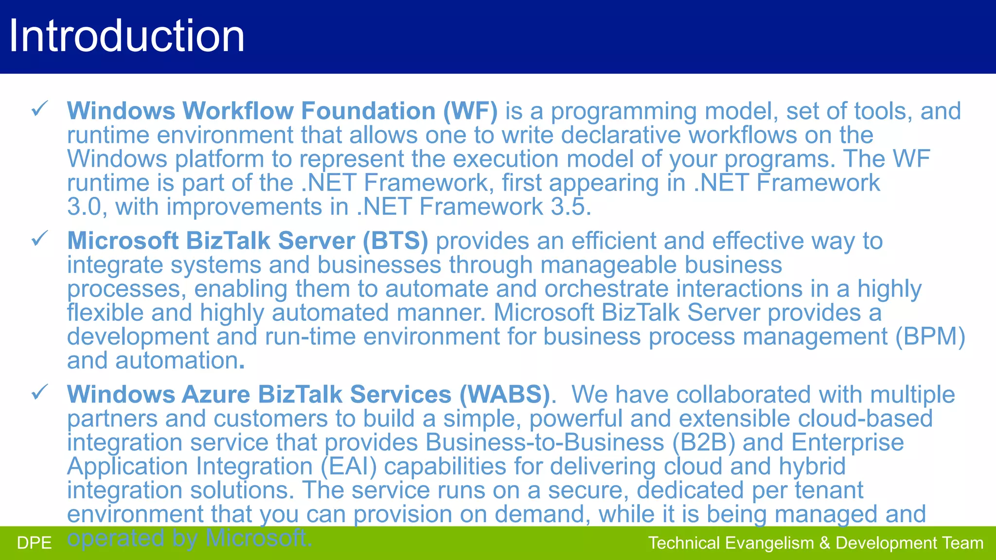 Introduction
 Windows Workflow Foundation (WF) is a programming model, set of tools, and
runtime environment that allows one to write declarative workflows on the
Windows platform to represent the execution model of your programs. The WF
runtime is part of the .NET Framework, first appearing in .NET Framework
3.0, with improvements in .NET Framework 3.5.
 Microsoft BizTalk Server (BTS) provides an efficient and effective way to
integrate systems and businesses through manageable business
processes, enabling them to automate and orchestrate interactions in a highly
flexible and highly automated manner. Microsoft BizTalk Server provides a
development and run-time environment for business process management (BPM)
and automation.
 Windows Azure BizTalk Services (WABS). We have collaborated with multiple
partners and customers to build a simple, powerful and extensible cloud-based
integration service that provides Business-to-Business (B2B) and Enterprise
Application Integration (EAI) capabilities for delivering cloud and hybrid
integration solutions. The service runs on a secure, dedicated per tenant
environment that you can provision on demand, while it is being managed and
DPE
Partner Development Team
DPE operated by Microsoft.
Technical Evangelism & Evangelism Team

 