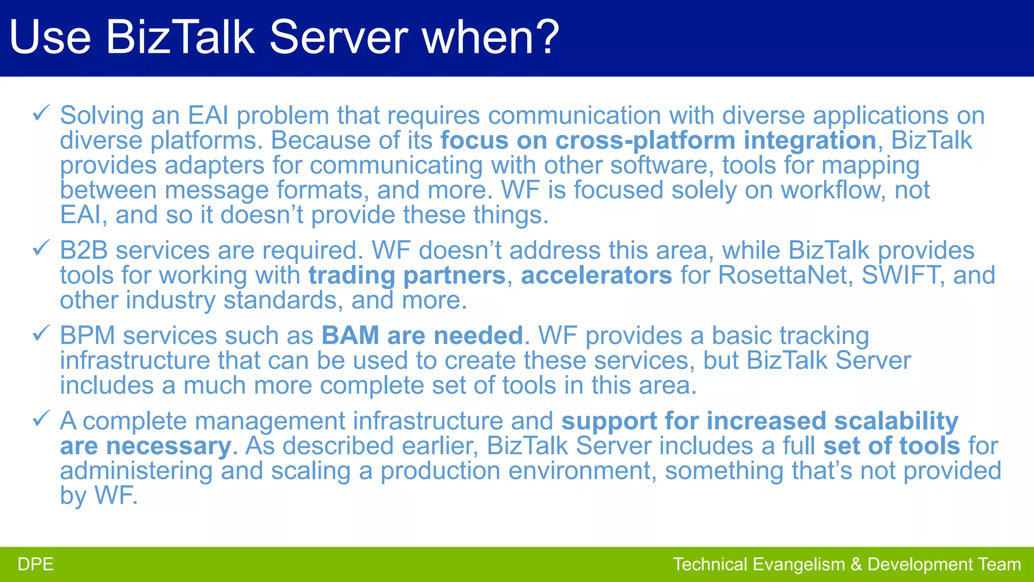 Use BizTalk Server when?
 Solving an EAI problem that requires communication with diverse applications on
diverse platforms. Because of its focus on cross-platform integration, BizTalk
provides adapters for communicating with other software, tools for mapping
between message formats, and more. WF is focused solely on workflow, not
EAI, and so it doesn’t provide these things.
 B2B services are required. WF doesn’t address this area, while BizTalk provides
tools for working with trading partners, accelerators for RosettaNet, SWIFT, and
other industry standards, and more.
 BPM services such as BAM are needed. WF provides a basic tracking
infrastructure that can be used to create these services, but BizTalk Server
includes a much more complete set of tools in this area.
 A complete management infrastructure and support for increased scalability
are necessary. As described earlier, BizTalk Server includes a full set of tools for
administering and scaling a production environment, something that’s not provided
by WF.
DPE
DPE

Partner Development Team
Technical Evangelism & Evangelism Team

 