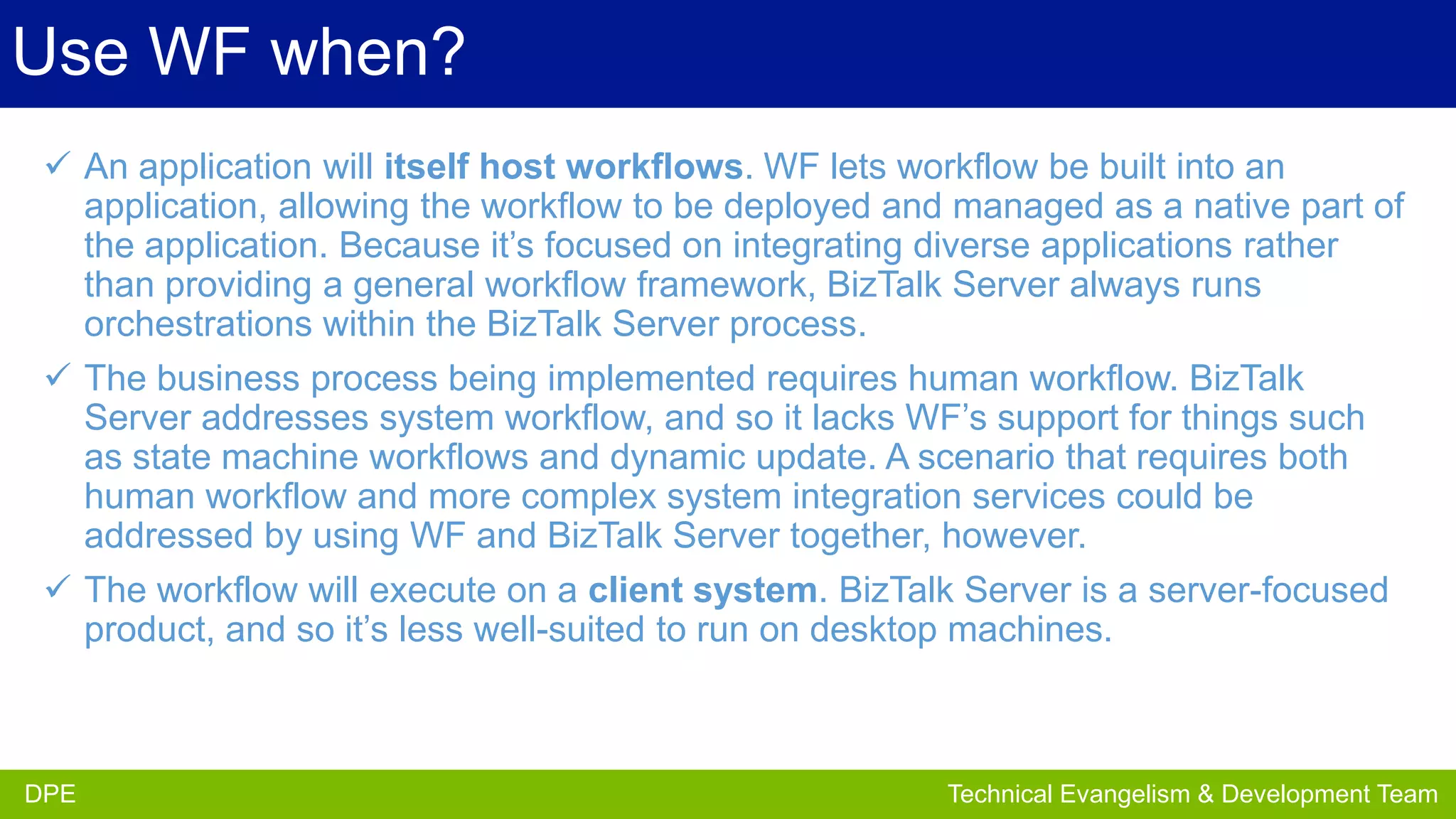 Use WF when?
 An application will itself host workflows. WF lets workflow be built into an
application, allowing the workflow to be deployed and managed as a native part of
the application. Because it’s focused on integrating diverse applications rather
than providing a general workflow framework, BizTalk Server always runs
orchestrations within the BizTalk Server process.
 The business process being implemented requires human workflow. BizTalk
Server addresses system workflow, and so it lacks WF’s support for things such
as state machine workflows and dynamic update. A scenario that requires both
human workflow and more complex system integration services could be
addressed by using WF and BizTalk Server together, however.
 The workflow will execute on a client system. BizTalk Server is a server-focused
product, and so it’s less well-suited to run on desktop machines.

DPE
DPE

Partner Development Team
Technical Evangelism & Evangelism Team

 