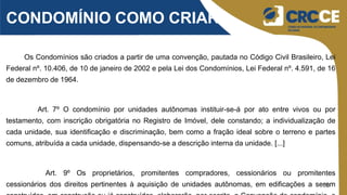 10
CONDOMÍNIO COMO CRIAR?
Os Condomínios são criados a partir de uma convenção, pautada no Código Civil Brasileiro, Lei
Federal nº. 10.406, de 10 de janeiro de 2002 e pela Lei dos Condomínios, Lei Federal nº. 4.591, de 16
de dezembro de 1964.
Art. 7º O condomínio por unidades autônomas instituir-se-á por ato entre vivos ou por
testamento, com inscrição obrigatória no Registro de Imóvel, dele constando; a individualização de
cada unidade, sua identificação e discriminação, bem como a fração ideal sobre o terreno e partes
comuns, atribuída a cada unidade, dispensando-se a descrição interna da unidade. [...]
Art. 9º Os proprietários, promitentes compradores, cessionários ou promitentes
cessionários dos direitos pertinentes à aquisição de unidades autônomas, em edificações a serem
 