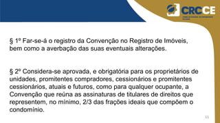 11
§ 1º Far-se-á o registro da Convenção no Registro de Imóveis,
bem como a averbação das suas eventuais alterações.
§ 2º Considera-se aprovada, e obrigatória para os proprietários de
unidades, promitentes compradores, cessionários e promitentes
cessionários, atuais e futuros, como para qualquer ocupante, a
Convenção que reúna as assinaturas de titulares de direitos que
representem, no mínimo, 2/3 das frações ideais que compõem o
condomínio.
 