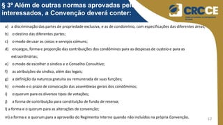 12
§ 3º Além de outras normas aprovadas pelos
interessados, a Convenção deverá conter:
a) a discriminação das partes de propriedade exclusiva, e as de condomínio, com especificações das diferentes áreas;
b) o destino das diferentes partes;
c) o modo de usar as coisas e serviços comuns;
d) encargos, forma e proporção das contribuições dos condôminos para as despesas de custeio e para as
extraordinárias;
e) o modo de escolher o síndico e o Conselho Consultivo;
f) as atribuições do síndico, além das legais;
g) a definição da natureza gratuita ou remunerada de suas funções;
h) o modo e o prazo de convocação das assembleias gerais dos condôminos;
i) o quorum para os diversos tipos de votações;
j) a forma de contribuição para constituição de fundo de reserva;
l) a forma e o quorum para as alterações de convenção;
m) a forma e o quorum para a aprovarão do Regimento Interno quando não incluídos na própria Convenção.
 