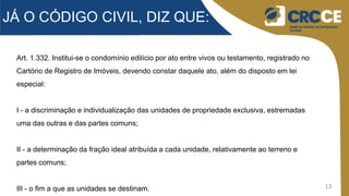 13
JÁ O CÓDIGO CIVIL, DIZ QUE:
Art. 1.332. Institui-se o condomínio edilício por ato entre vivos ou testamento, registrado no
Cartório de Registro de Imóveis, devendo constar daquele ato, além do disposto em lei
especial:
I - a discriminação e individualização das unidades de propriedade exclusiva, estremadas
uma das outras e das partes comuns;
II - a determinação da fração ideal atribuída a cada unidade, relativamente ao terreno e
partes comuns;
III - o fim a que as unidades se destinam.
 