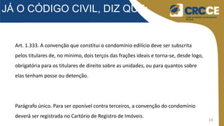 14
JÁ O CÓDIGO CIVIL, DIZ QUE:
Art. 1.333. A convenção que constitui o condomínio edilício deve ser subscrita
pelos titulares de, no mínimo, dois terços das frações ideais e torna-se, desde logo,
obrigatória para os titulares de direito sobre as unidades, ou para quantos sobre
elas tenham posse ou detenção.
Parágrafo único. Para ser oponível contra terceiros, a convenção do condomínio
deverá ser registrada no Cartório de Registro de Imóveis.
 
